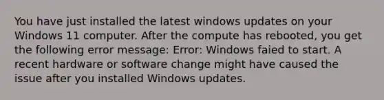 You have just installed the latest windows updates on your Windows 11 computer. After the compute has rebooted, you get the following error message: Error: Windows faied to start. A recent hardware or software change might have caused the issue after you installed Windows updates.