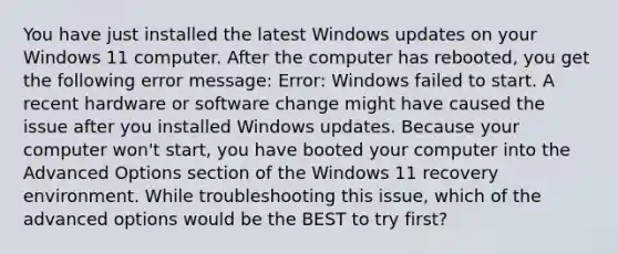 You have just installed the latest Windows updates on your Windows 11 computer. After the computer has rebooted, you get the following error message: Error: Windows failed to start. A recent hardware or software change might have caused the issue after you installed Windows updates. Because your computer won't start, you have booted your computer into the Advanced Options section of the Windows 11 recovery environment. While troubleshooting this issue, which of the advanced options would be the BEST to try first?