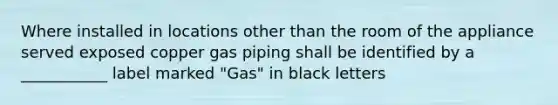 Where installed in locations other than the room of the appliance served exposed copper gas piping shall be identified by a ___________ label marked "Gas" in black letters