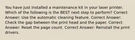 You have just installed a maintenance kit in your laser printer. Which of the following is the BEST next step to perform? Correct Answer: Use the automatic cleaning feature. Correct Answer: Check the gap between the print head and the paper. Correct Answer: Reset the page count. Correct Answer: Reinstall the print drivers.