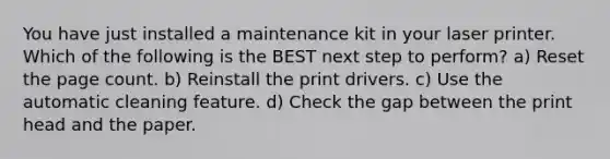 You have just installed a maintenance kit in your laser printer. Which of the following is the BEST next step to perform? a) Reset the page count. b) Reinstall the print drivers. c) Use the automatic cleaning feature. d) Check the gap between the print head and the paper.