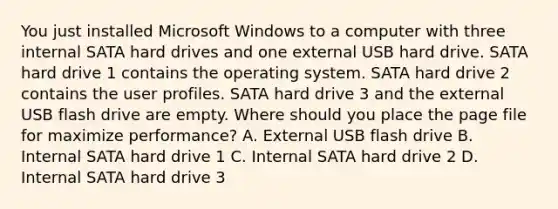 You just installed Microsoft Windows to a computer with three internal SATA hard drives and one external USB hard drive. SATA hard drive 1 contains the operating system. SATA hard drive 2 contains the user profiles. SATA hard drive 3 and the external USB flash drive are empty. Where should you place the page file for maximize performance? A. External USB flash drive B. Internal SATA hard drive 1 C. Internal SATA hard drive 2 D. Internal SATA hard drive 3