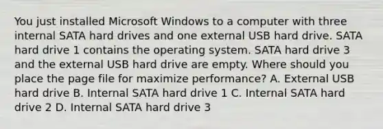 You just installed Microsoft Windows to a computer with three internal SATA hard drives and one external USB hard drive. SATA hard drive 1 contains the operating system. SATA hard drive 3 and the external USB hard drive are empty. Where should you place the page file for maximize performance? A. External USB hard drive B. Internal SATA hard drive 1 C. Internal SATA hard drive 2 D. Internal SATA hard drive 3