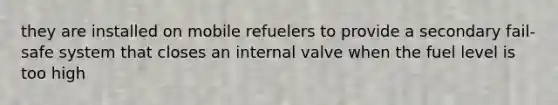 they are installed on mobile refuelers to provide a secondary fail-safe system that closes an internal valve when the fuel level is too high