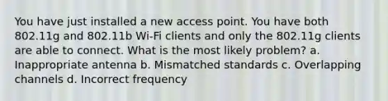 You have just installed a new access point. You have both 802.11g and 802.11b Wi-Fi clients and only the 802.11g clients are able to connect. What is the most likely problem? a. Inappropriate antenna b. Mismatched standards c. Overlapping channels d. Incorrect frequency