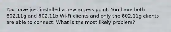 You have just installed a new access point. You have both 802.11g and 802.11b Wi-Fi clients and only the 802.11g clients are able to connect. What is the most likely problem?