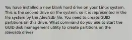 You have installed a new blank hard drive on your Linux system. This is the second drive on the system, so it is represented in the file system by the /dev/sdb file. You need to create GUID partitions on this drive. What command do you use to start the GUID disk management utility to create partitions on the /dev/sdb drive?