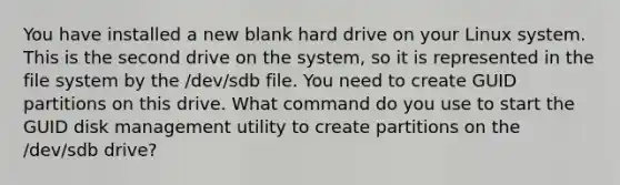 You have installed a new blank hard drive on your Linux system. This is the second drive on the system, so it is represented in the file system by the /dev/sdb file. You need to create GUID partitions on this drive. What command do you use to start the GUID disk management utility to create partitions on the /dev/sdb drive?