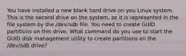 You have installed a new blank hard drive on you Linux system. This is the second drive on the system, so it is represented in the file system by the /dev/sdb file. You need to create GUID partitions on this drive. What command do you use to start the GUID disk management utility to create partitions on the /dev/sdb drive?