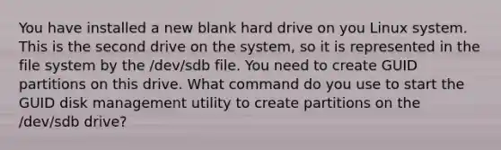 You have installed a new blank hard drive on you Linux system. This is the second drive on the system, so it is represented in the file system by the /dev/sdb file. You need to create GUID partitions on this drive. What command do you use to start the GUID disk management utility to create partitions on the /dev/sdb drive?