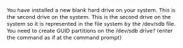 You have installed a new blank hard drive on your system. This is the second drive on the system. This is the second drive on the system so it is represented in the file system by the /dev/sdb file. You need to create GUID partitions on the /dev/sdb drive? (enter the command as if at the command prompt)