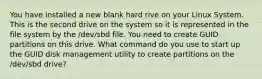 You have installed a new blank hard rive on your Linux System. This is the second drive on the system so it is represented in the file system by the /dev/sbd file. You need to create GUID partitions on this drive. What command do you use to start up the GUID disk management utility to create partitions on the /dev/sbd drive?