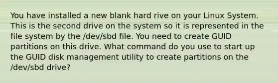 You have installed a new blank hard rive on your Linux System. This is the second drive on the system so it is represented in the file system by the /dev/sbd file. You need to create GUID partitions on this drive. What command do you use to start up the GUID disk management utility to create partitions on the /dev/sbd drive?