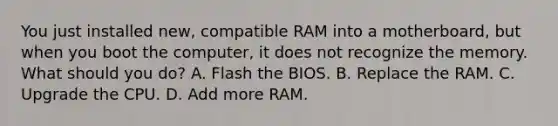 You just installed new, compatible RAM into a motherboard, but when you boot the computer, it does not recognize the memory. What should you do? A. Flash the BIOS. B. Replace the RAM. C. Upgrade the CPU. D. Add more RAM.