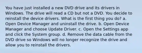 You have just installed a new DVD drive and its drivers in Windows. The drive will read a CD but not a DVD. You decide to reinstall the device drivers. What is the first thing you do? a. Open Device Manager and uninstall the drive. b. Open Device Manager and choose Update Driver. c. Open the Settings app and click the System group. d. Remove the data cable from the DVD drive so Windows will no longer recognize the drive and allow you to reinstall the drivers.