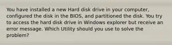 You have installed a new Hard disk drive in your computer, configured the disk in the BIOS, and partitioned the disk. You try to access the hard disk drive in Windows explorer but receive an error message. Which Utility should you use to solve the problem?