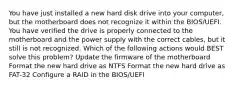 You have just installed a new hard disk drive into your computer, but the motherboard does not recognize it within the BIOS/UEFI. You have verified the drive is properly connected to the motherboard and the power supply with the correct cables, but it still is not recognized. Which of the following actions would BEST solve this problem? Update the firmware of the motherboard Format the new hard drive as NTFS Format the new hard drive as FAT-32 Configure a RAID in the BIOS/UEFI