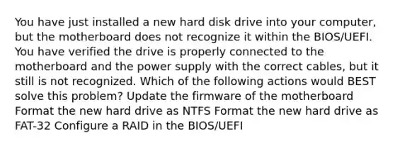 You have just installed a new hard disk drive into your computer, but the motherboard does not recognize it within the BIOS/UEFI. You have verified the drive is properly connected to the motherboard and the power supply with the correct cables, but it still is not recognized. Which of the following actions would BEST solve this problem? Update the firmware of the motherboard Format the new hard drive as NTFS Format the new hard drive as FAT-32 Configure a RAID in the BIOS/UEFI