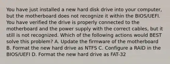 You have just installed a new hard disk drive into your computer, but the motherboard does not recognize it within the BIOS/UEFI. You have verified the drive is properly connected to the motherboard and the power supply with the correct cables, but it still is not recognized. Which of the following actions would BEST solve this problem? A. Update the firmware of the motherboard B. Format the new hard drive as NTFS C. Configure a RAID in the BIOS/UEFI D. Format the new hard drive as FAT-32