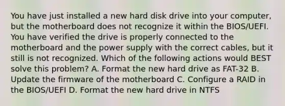 You have just installed a new hard disk drive into your computer, but the motherboard does not recognize it within the BIOS/UEFI. You have verified the drive is properly connected to the motherboard and the power supply with the correct cables, but it still is not recognized. Which of the following actions would BEST solve this problem? A. Format the new hard drive as FAT-32 B. Update the firmware of the motherboard C. Configure a RAID in the BIOS/UEFI D. Format the new hard drive in NTFS