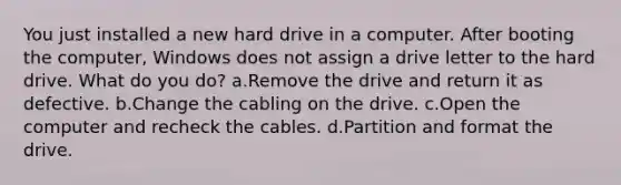 You just installed a new hard drive in a computer. After booting the computer, Windows does not assign a drive letter to the hard drive. What do you do? a.Remove the drive and return it as defective. b.Change the cabling on the drive. c.Open the computer and recheck the cables. d.Partition and format the drive.