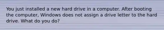 You just installed a new hard drive in a computer. After booting the computer, Windows does not assign a drive letter to the hard drive. What do you do?