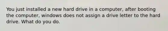 You just installed a new hard drive in a computer, after booting the computer, windows does not assign a drive letter to the hard drive. What do you do.