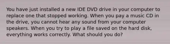 You have just installed a new IDE DVD drive in your computer to replace one that stopped working. When you pay a music CD in the drive, you cannot hear any sound from your computer speakers. When you try to play a file saved on the hard disk, everything works correctly. What should you do?