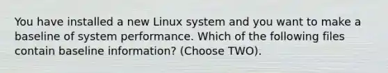 You have installed a new Linux system and you want to make a baseline of system performance. Which of the following files contain baseline information? (Choose TWO).