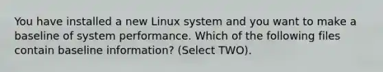 You have installed a new Linux system and you want to make a baseline of system performance. Which of the following files contain baseline information? (Select TWO).