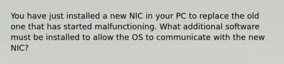 You have just installed a new NIC in your PC to replace the old one that has started malfunctioning. What additional software must be installed to allow the OS to communicate with the new NIC?