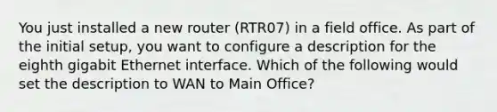 You just installed a new router (RTR07) in a field office. As part of the initial setup, you want to configure a description for the eighth gigabit Ethernet interface. Which of the following would set the description to WAN to Main Office?