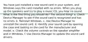 You have just installed a new sound card in your system, and Windows says the card installed with no errors. When you plug up the speakers and try to play a music CD, you hear no sound. What is the first thing you should do? The second thing? a. Check Device Manager to see if the sound card is recognized and has no errors. b. Reinstall Windows. c. Use Device Manager to uninstall the sound card. d. Identify your sound card by opening the case and looking on the card for the manufacturer and model. e. Check the volume controls on the speaker amplifier and in Windows. f. Use Device Manager to update the sound card drivers.