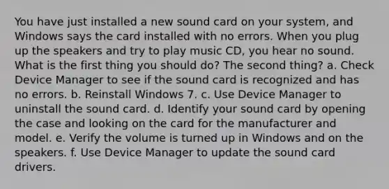 You have just installed a new sound card on your system, and Windows says the card installed with no errors. When you plug up the speakers and try to play music CD, you hear no sound. What is the first thing you should do? The second thing? a. Check Device Manager to see if the sound card is recognized and has no errors. b. Reinstall Windows 7. c. Use Device Manager to uninstall the sound card. d. Identify your sound card by opening the case and looking on the card for the manufacturer and model. e. Verify the volume is turned up in Windows and on the speakers. f. Use Device Manager to update the sound card drivers.