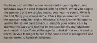 You have just installed a new sound card in your system, and Windows says the card installed with no errors. When you plug in the speakers and try to play music, you hear no sound. What is the first thing you should do? a. Check the volume controls on the speaker amplifier and in Windows. b. Use Device Manager to update the sound card drivers. c. Identify your sound card by opening the case and looking on the card for the manufacturer and model. d. Use Device Manager to uninstall the sound card. e. Check Device Manager to see if the sound card is recognized and has no errors. f. Reinstall Windows.