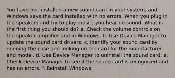 You have just installed a new sound card in your system, and Windows says the card installed with no errors. When you plug in the speakers and try to play music, you hear no sound. What is the first thing you should do? a. Check the volume controls on the speaker amplifier and in Windows. b. Use Device Manager to update the sound card drivers. c. Identify your sound card by opening the case and looking on the card for the manufacturer and model. d. Use Device Manager to uninstall the sound card. e. Check Device Manager to see if the sound card is recognized and has no errors. f. Reinstall Windows.