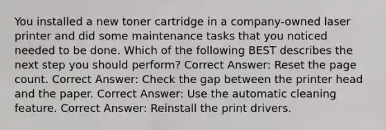 You installed a new toner cartridge in a company-owned laser printer and did some maintenance tasks that you noticed needed to be done. Which of the following BEST describes the next step you should perform? Correct Answer: Reset the page count. Correct Answer: Check the gap between the printer head and the paper. Correct Answer: Use the automatic cleaning feature. Correct Answer: Reinstall the print drivers.