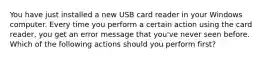 You have just installed a new USB card reader in your Windows computer. Every time you perform a certain action using the card reader, you get an error message that you've never seen before. Which of the following actions should you perform first?