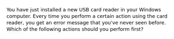 You have just installed a new USB card reader in your Windows computer. Every time you perform a certain action using the card reader, you get an error message that you've never seen before. Which of the following actions should you perform first?