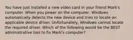 You have just installed a new video card in your friend Mark's computer. When you power on the computer, Windows automatically detects the new device and tries to locate an applicable device driver. Unfortunately, Windows cannot locate the required driver. Which of the following would be the BEST administrative tool to fix Mark's computer?