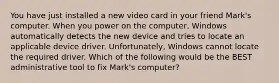 You have just installed a new video card in your friend Mark's computer. When you power on the computer, Windows automatically detects the new device and tries to locate an applicable device driver. Unfortunately, Windows cannot locate the required driver. Which of the following would be the BEST administrative tool to fix Mark's computer?