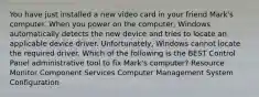 You have just installed a new video card in your friend Mark's computer. When you power on the computer, Windows automatically detects the new device and tries to locate an applicable device driver. Unfortunately, Windows cannot locate the required driver. Which of the following is the BEST Control Panel administrative tool to fix Mark's computer? Resource Monitor Component Services Computer Management System Configuration