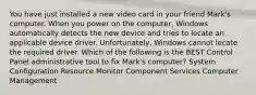 You have just installed a new video card in your friend Mark's computer. When you power on the computer, Windows automatically detects the new device and tries to locate an applicable device driver. Unfortunately, Windows cannot locate the required driver. Which of the following is the BEST Control Panel administrative tool to fix Mark's computer? System Configuration Resource Monitor Component Services Computer Management