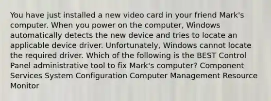 You have just installed a new video card in your friend Mark's computer. When you power on the computer, Windows automatically detects the new device and tries to locate an applicable device driver. Unfortunately, Windows cannot locate the required driver. Which of the following is the BEST Control Panel administrative tool to fix Mark's computer? Component Services System Configuration Computer Management Resource Monitor