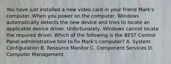 You have just installed a new video card in your friend Mark's computer. When you power on the computer, Windows automatically detects the new device and tries to locate an applicable device driver. Unfortunately, Windows cannot locate the required driver. Which of the following is the BEST Control Panel administrative tool to fix Mark's computer? A. System Configuration B. Resource Monitor C. Component Services D. Computer Management