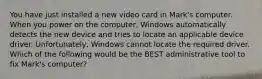 You have just installed a new video card in Mark's computer. When you power on the computer, Windows automatically detects the new device and tries to locate an applicable device driver. Unfortunately, Windows cannot locate the required driver. Which of the following would be the BEST administrative tool to fix Mark's computer?