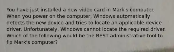 You have just installed a new video card in Mark's computer. When you power on the computer, Windows automatically detects the new device and tries to locate an applicable device driver. Unfortunately, Windows cannot locate the required driver. Which of the following would be the BEST administrative tool to fix Mark's computer?