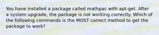 You have installed a package called mathpac with apt-get. After a system upgrade, the package is not working correctly. Which of the following commands is the MOST correct method to get the package to work?