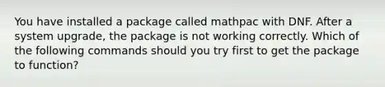 You have installed a package called mathpac with DNF. After a system upgrade, the package is not working correctly. Which of the following commands should you try first to get the package to function?