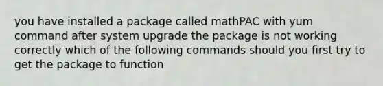 you have installed a package called mathPAC with yum command after system upgrade the package is not working correctly which of the following commands should you first try to get the package to function